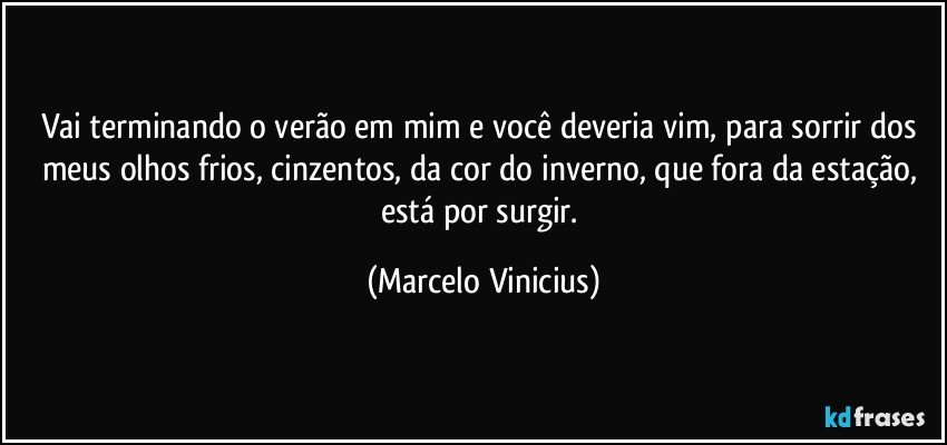 Vai terminando o verão em mim e você deveria vim, para sorrir dos meus olhos frios, cinzentos, da cor do inverno, que fora da estação, está por surgir. (Marcelo Vinicius)