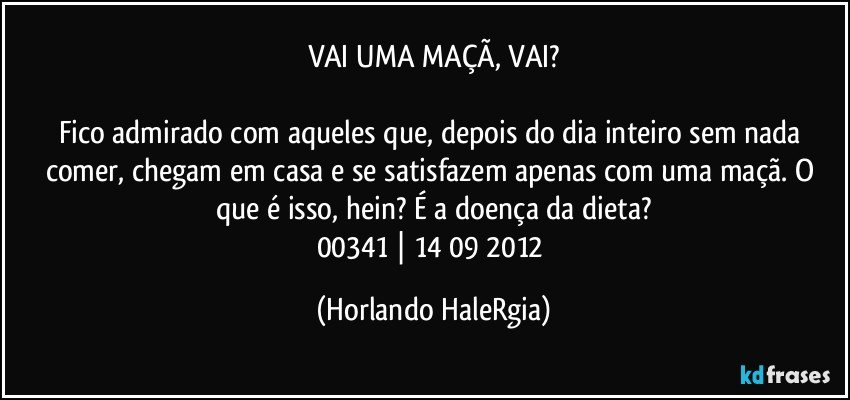 VAI UMA MAÇÃ, VAI?

Fico admirado com aqueles que, depois do dia inteiro sem nada comer, chegam em casa e se satisfazem apenas com uma maçã. O que é isso, hein? É a doença da dieta?
00341 | 14/09/2012 (Horlando HaleRgia)