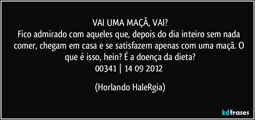 VAI UMA MAÇÃ, VAI?
Fico admirado com aqueles que, depois do dia inteiro sem nada comer, chegam em casa e se satisfazem apenas com uma maçã. O que é isso, hein? É a doença da dieta?
00341 | 14/09/2012 (Horlando HaleRgia)