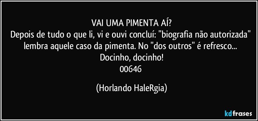 VAI UMA PIMENTA AÍ?
Depois de tudo o que li, vi e ouvi concluí: "biografia não autorizada" lembra aquele caso da pimenta. No "dos outros" é refresco... Docinho, docinho!
00646 (Horlando HaleRgia)