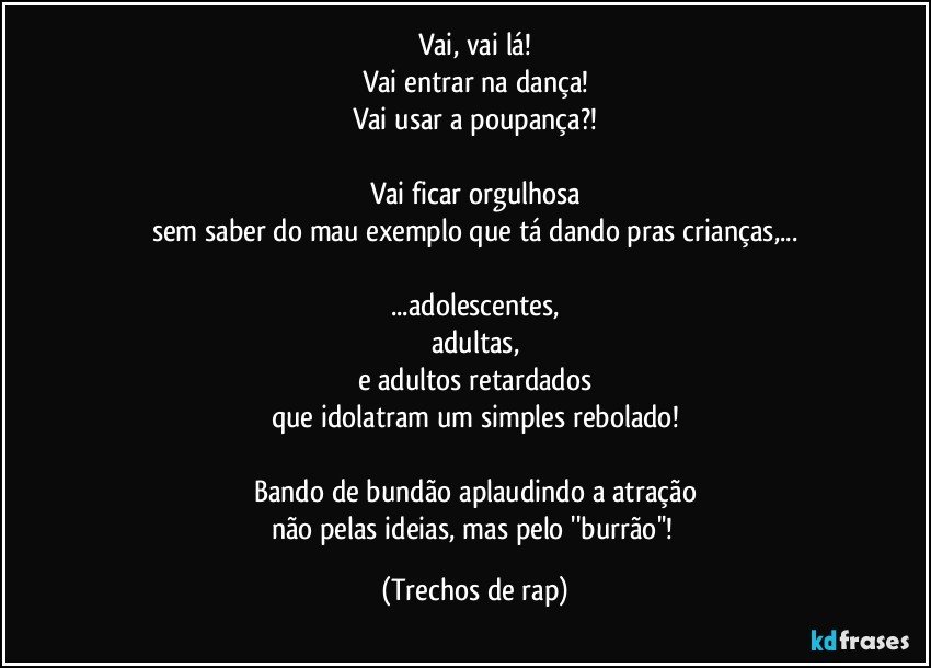 Vai, vai lá!
Vai entrar na dança!
Vai usar a poupança?!

Vai ficar orgulhosa
sem saber do mau exemplo que tá dando pras crianças,...

...adolescentes,
adultas,
e adultos retardados
que idolatram um simples rebolado!

Bando de bundão aplaudindo a atração
não pelas ideias, mas pelo ''burrão''! (Trechos de rap)