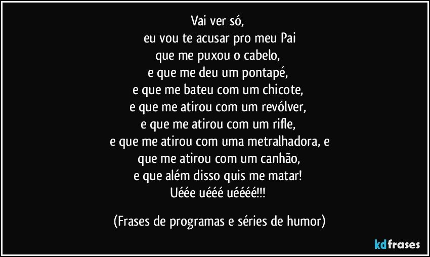 Vai ver só, 
eu vou te acusar pro meu Pai
que me puxou o cabelo, 
e que me deu um pontapé, 
e que me bateu com um chicote, 
e que me atirou com um revólver, 
e que me atirou com um rifle, 
e que me atirou com uma metralhadora, e
 que me atirou com um canhão, 
e que além disso quis me matar! 
Uéée uééé uéééé!!! (Frases de programas e séries de humor)