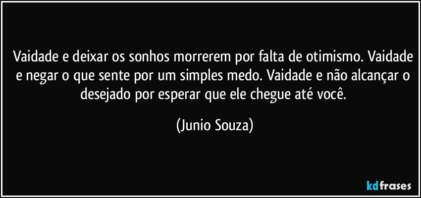 Vaidade e deixar os sonhos morrerem por falta de otimismo. Vaidade e negar o que sente por um simples medo. Vaidade e não alcançar o desejado por esperar que ele chegue até você. (Junio Souza)