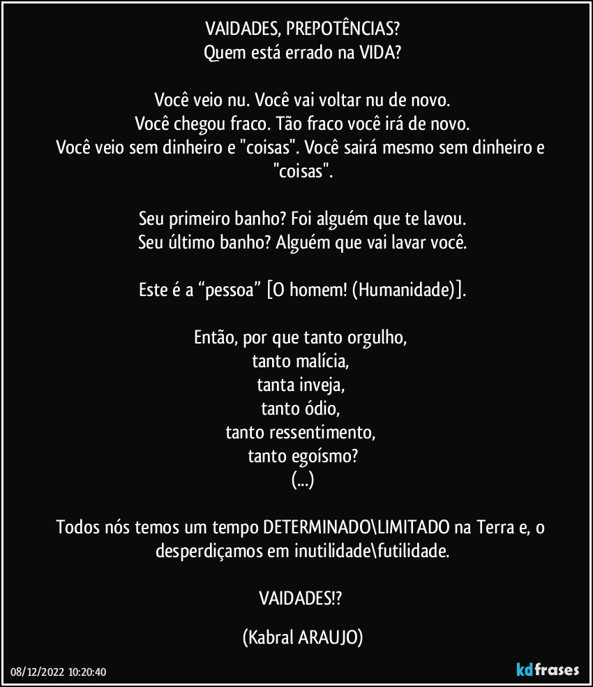 VAIDADES, PREPOTÊNCIAS?
Quem está errado na VIDA?

Você veio nu. Você vai voltar nu de novo.
Você chegou fraco. Tão fraco você irá de novo.
Você veio sem dinheiro e ''coisas''. Você sairá mesmo sem dinheiro e ''coisas''.

Seu primeiro banho? Foi alguém que te lavou.
Seu último banho? Alguém que vai lavar você.

Este é a “pessoa” [O homem! (Humanidade)].

Então, por que tanto orgulho, 
tanto malícia, 
tanta inveja, 
tanto ódio, 
tanto ressentimento, 
tanto egoísmo?
(...)

Todos nós temos um tempo DETERMINADO\LIMITADO na Terra e, o desperdiçamos em inutilidade\futilidade.

VAIDADES!? (KABRAL ARAUJO)