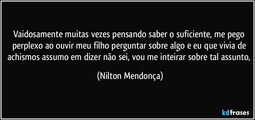 Vaidosamente muitas vezes pensando saber o suficiente, me pego perplexo ao ouvir meu filho perguntar sobre algo e eu que vivia de achismos assumo em dizer não sei, vou me inteirar sobre tal assunto, (Nilton Mendonça)