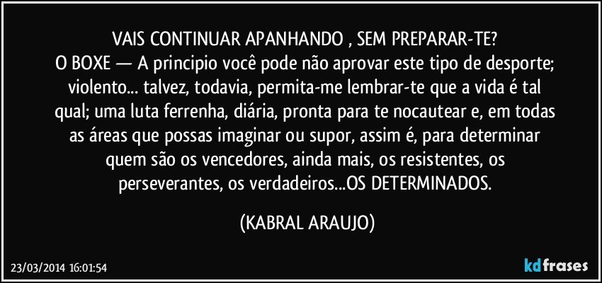 VAIS CONTINUAR APANHANDO , SEM PREPARAR-TE? 
O BOXE — A principio você pode não aprovar este tipo de desporte; violento... talvez, todavia, permita-me lembrar-te que a vida é tal qual; uma luta ferrenha, diária, pronta para te nocautear e, em todas as áreas que possas imaginar ou supor, assim é, para determinar quem são os vencedores, ainda mais, os resistentes, os perseverantes, os verdadeiros...OS DETERMINADOS. (KABRAL ARAUJO)