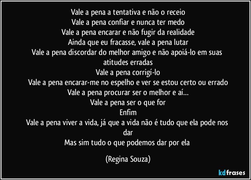 Vale a pena a tentativa e não o receio
Vale a pena confiar e nunca ter medo
Vale a pena encarar e não fugir da realidade
Ainda que eu fracasse, vale a pena lutar
Vale a pena discordar do melhor amigo e não apoiá-lo em suas atitudes erradas
Vale a pena corrigí-lo
Vale a pena encarar-me no espelho e ver se estou certo ou errado
Vale a pena procurar ser o melhor e aí…
Vale a pena ser o que for
Enfim
Vale a pena viver a vida, já que a vida não é tudo que ela pode nos dar
Mas sim tudo o que podemos dar por ela (Regina Souza)