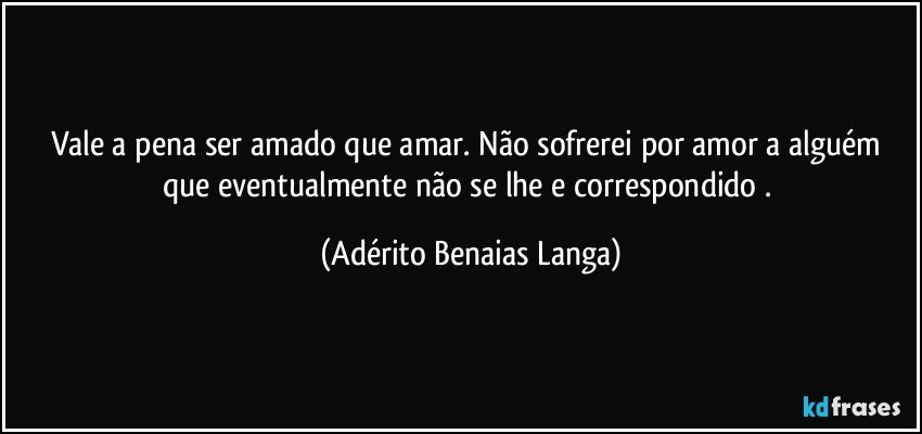 Vale a pena ser amado que amar. Não sofrerei por amor a alguém que eventualmente não se lhe e correspondido . (Adérito Benaias Langa)