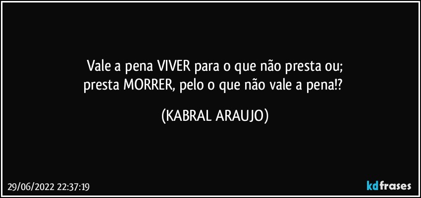 Vale a pena VIVER para o que não presta ou;
presta MORRER, pelo o que não vale a pena!? (KABRAL ARAUJO)