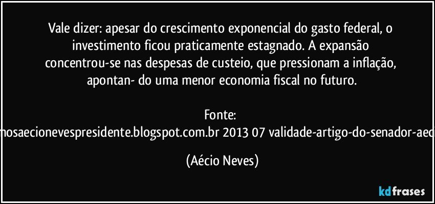 Vale dizer: apesar do crescimento exponencial do gasto federal, o investimento ficou praticamente estagnado. A expansão concentrou-se nas despesas de custeio, que pressionam a inflação, apontan- do uma menor economia fiscal no futuro.

Fonte: http://queremosaecionevespresidente.blogspot.com.br/2013/07/validade-artigo-do-senador-aecio-neves.html (Aécio Neves)