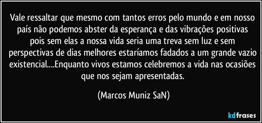 Vale ressaltar que mesmo com tantos erros pelo mundo e em nosso país não podemos abster da esperança e das vibrações positivas  pois sem  elas a  nossa vida seria uma treva sem luz e sem perspectivas de dias melhores estaríamos fadados a um grande vazio existencial...Enquanto vivos estamos celebremos a vida nas ocasiões que nos sejam apresentadas. (Marcos Muniz SaN)