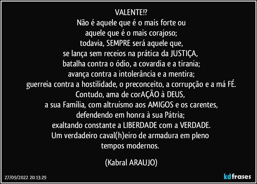 VALENTE!?
Não é aquele que é o mais forte ou
aquele que é o mais corajoso;
todavia, SEMPRE será aquele que,
se lança sem receios na prática da JUSTIÇA, 
batalha contra o ódio, a covardia e a tirania;
avança contra a intolerância e a mentira;
guerreia contra a hostilidade, o preconceito, a corrupção e a má FÉ.
Contudo, ama de corAÇÃO à DEUS, 
a sua Família, com altruísmo aos AMIGOS e os carentes,
defendendo em honra à sua Pátria; 
exaltando constante a LIBERDADE com a VERDADE.
Um verdadeiro caval(h)eiro de armadura em pleno 
tempos modernos. (KABRAL ARAUJO)