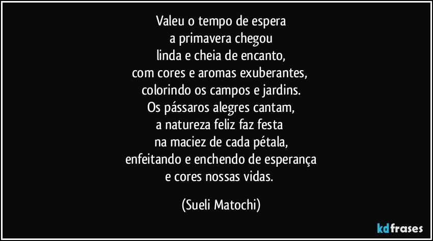 Valeu o tempo de espera
a primavera chegou
linda e cheia de encanto,
com cores e aromas exuberantes, 
colorindo os campos e jardins.
Os pássaros alegres cantam,
a natureza feliz faz festa 
na maciez de cada pétala,
enfeitando e enchendo de esperança
e cores nossas vidas. (Sueli Matochi)