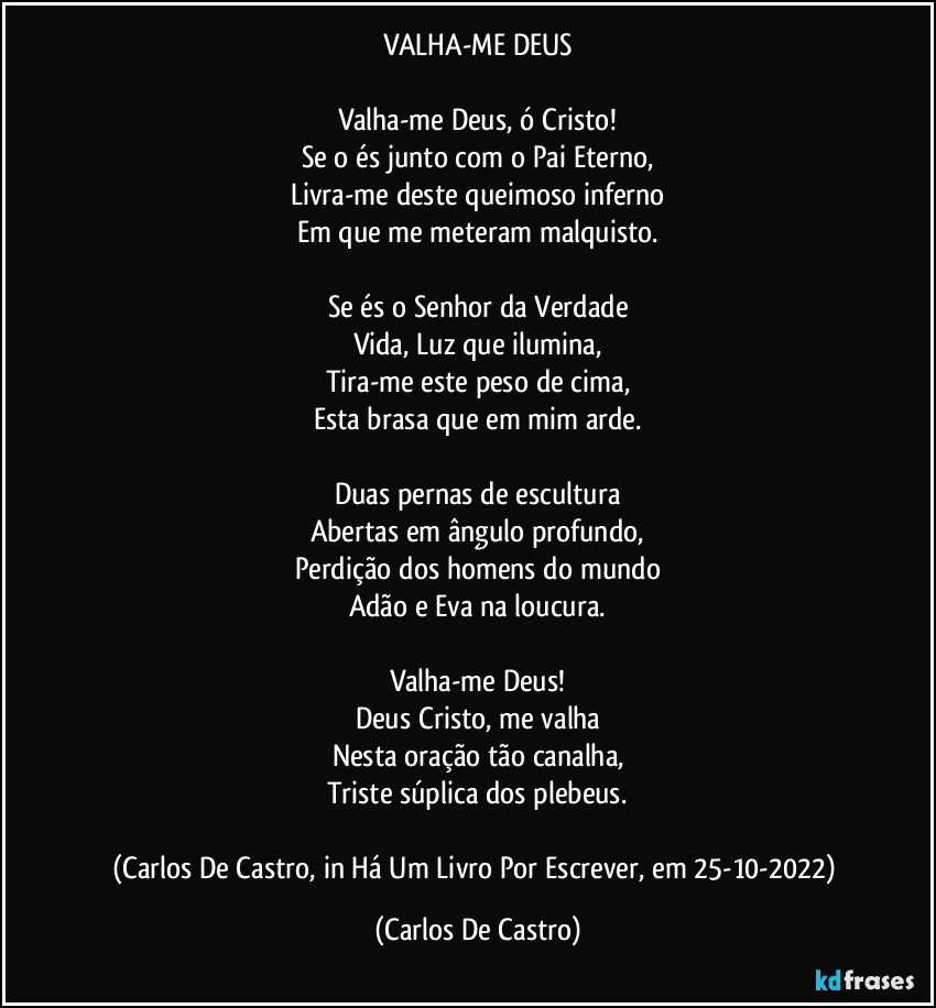 VALHA-ME DEUS

Valha-me Deus, ó Cristo!
Se o és junto com o Pai Eterno,
Livra-me deste queimoso inferno
Em que me meteram malquisto.

Se és o Senhor da Verdade
Vida, Luz que ilumina,
Tira-me este peso de cima,
Esta brasa que em mim arde.

Duas pernas de escultura
Abertas em ângulo profundo,
Perdição dos homens do mundo
Adão e Eva na loucura.

Valha-me Deus!
Deus Cristo, me valha
Nesta oração tão canalha,
Triste súplica dos plebeus.

(Carlos De Castro, in Há Um Livro Por Escrever, em 25-10-2022) (Carlos De Castro)