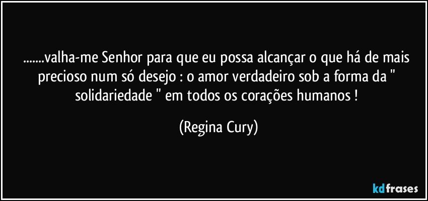 ...valha-me Senhor para que eu possa alcançar  o que há de mais precioso num só  desejo  : o amor verdadeiro sob a forma da " solidariedade " em todos os corações humanos ! (Regina Cury)