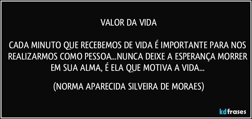 VALOR DA VIDA

CADA MINUTO QUE RECEBEMOS DE VIDA É IMPORTANTE PARA NOS REALIZARMOS COMO PESSOA...NUNCA DEIXE A ESPERANÇA MORRER EM SUA ALMA, É ELA QUE MOTIVA A VIDA... (NORMA APARECIDA SILVEIRA DE MORAES)