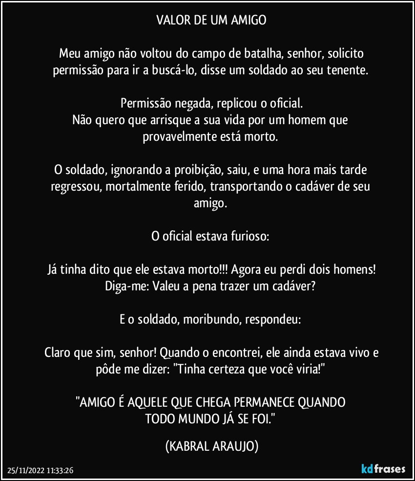 VALOR DE UM AMIGO

─Meu amigo não voltou do campo de batalha, senhor, solicito permissão para ir a buscá-lo, disse um soldado ao seu tenente. 

─Permissão negada, replicou o oficial. 
Não quero que arrisque a sua vida por um homem que provavelmente está morto. 

O soldado, ignorando a proibição, saiu, e uma hora mais tarde regressou, mortalmente ferido, transportando o cadáver de seu amigo. 

O oficial estava furioso: 

─Já tinha dito que ele estava morto!!! Agora eu perdi dois homens! 
Diga-me: Valeu a pena trazer um cadáver? 

E o soldado, moribundo, respondeu: 

─Claro que sim, senhor! Quando o encontrei, ele ainda estava vivo e pôde me dizer: "Tinha certeza que você viria!" 

"AMIGO É AQUELE QUE CHEGA/PERMANECE QUANDO 
TODO MUNDO JÁ SE FOI." (KABRAL ARAUJO)