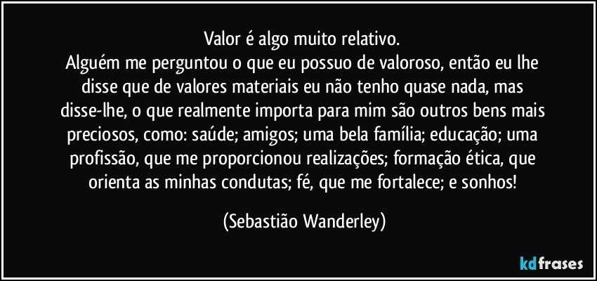 Valor é algo muito relativo. 
Alguém me perguntou o que eu possuo de valoroso, então eu lhe disse que de valores materiais eu não tenho quase nada, mas disse-lhe, o que realmente importa para mim são outros bens mais preciosos, como: saúde; amigos; uma bela família; educação; uma profissão, que me proporcionou realizações; formação ética, que orienta as minhas condutas; fé, que me fortalece; e sonhos! (Sebastião Wanderley)