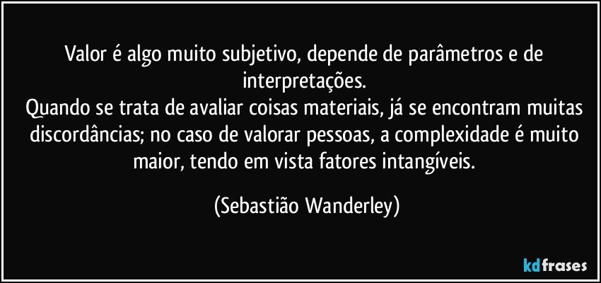 Valor é algo muito subjetivo, depende de parâmetros e de interpretações. 
Quando se trata de avaliar coisas materiais, já se encontram muitas discordâncias; no caso de valorar pessoas, a complexidade é muito maior, tendo em vista fatores intangíveis. (Sebastião Wanderley)