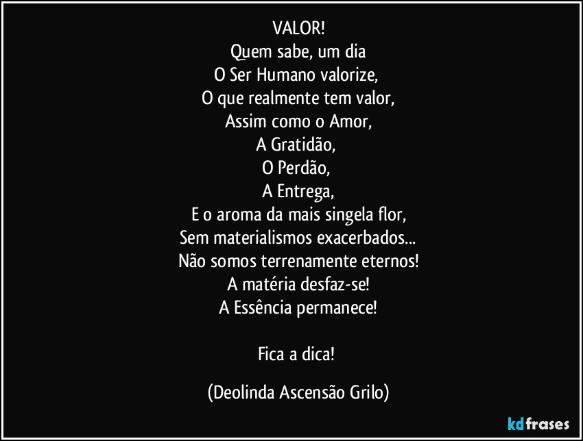 VALOR!
Quem sabe, um dia
O Ser Humano valorize, 
O que realmente tem valor,
Assim como o Amor,
A Gratidão, 
O Perdão, 
A Entrega,
E o aroma da mais singela flor,
Sem materialismos exacerbados...
Não somos terrenamente eternos!
A matéria desfaz-se!
A Essência permanece!

Fica a dica! (Deolinda Ascensão Grilo)