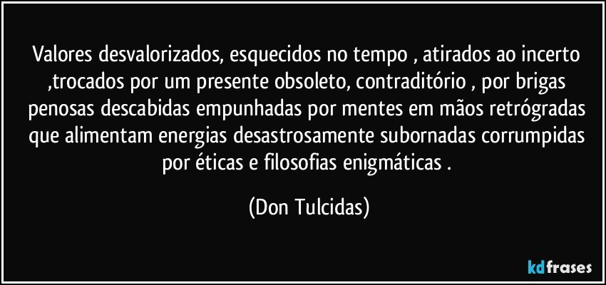 Valores desvalorizados, esquecidos no tempo , atirados ao incerto ,trocados por um presente obsoleto, contraditório , por brigas penosas descabidas empunhadas por mentes em mãos retrógradas que alimentam energias desastrosamente subornadas corrumpidas por éticas e filosofias enigmáticas . (Don Tulcidas)