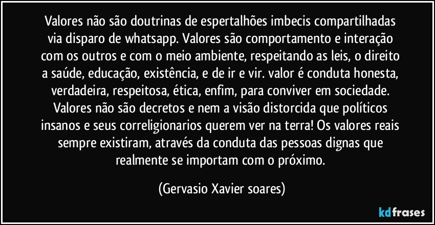 Valores não são doutrinas de espertalhões imbecis compartilhadas via disparo de whatsapp. Valores são comportamento e interação com os outros e com o meio ambiente, respeitando as leis, o direito a saúde, educação,  existência, e de ir e vir. valor é conduta honesta, verdadeira, respeitosa, ética, enfim, para conviver em sociedade. Valores não são decretos e nem a visão distorcida que políticos insanos e seus correligionarios querem ver na terra! Os valores reais sempre existiram, através da conduta das pessoas dignas que realmente se importam com o próximo. (Gervasio Xavier soares)