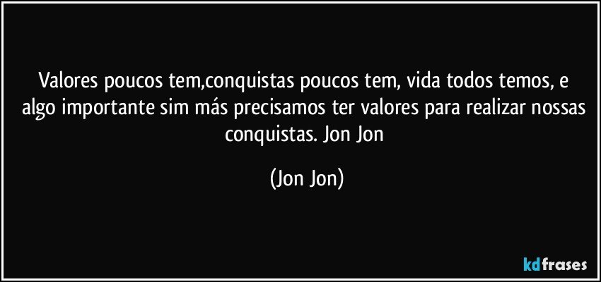 Valores poucos tem,conquistas poucos tem,  vida todos temos, e algo importante sim más precisamos ter valores para realizar nossas conquistas. Jon Jon (Jon Jon)