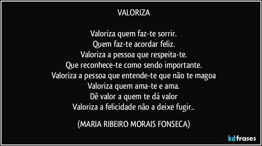 VALORIZA

Valoriza quem faz-te sorrir.
Quem faz-te acordar feliz.
Valoriza a pessoa que respeita-te.
Que reconhece-te como sendo importante.
Valoriza a pessoa que entende-te que não te magoa
Valoriza quem ama-te e ama.
Dê valor a quem te dá valor
 Valoriza a felicidade não a deixe fugir.. (MARIA RIBEIRO MORAIS FONSECA)