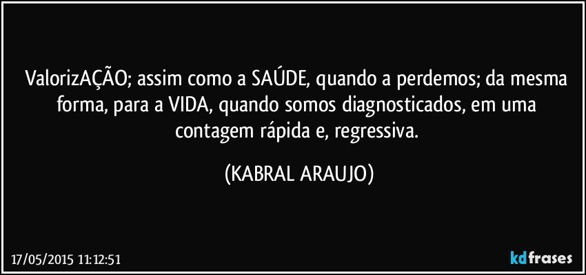 ValorizAÇÃO; assim como a SAÚDE, quando a perdemos; da mesma forma,  para a VIDA, quando somos diagnosticados, em uma contagem rápida e, regressiva. (KABRAL ARAUJO)