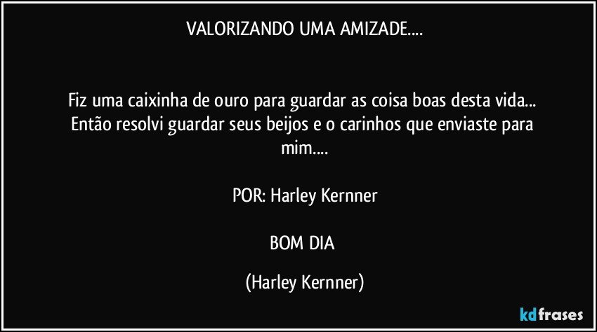 VALORIZANDO UMA AMIZADE...


Fiz uma caixinha de ouro para guardar as coisa boas desta vida... Então resolvi guardar seus beijos e o carinhos que enviaste para mim...

POR: Harley Kernner

BOM DIA (Harley Kernner)