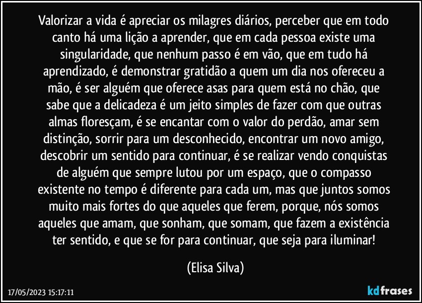 Valorizar a vida é apreciar os milagres diários, perceber que em todo canto há uma lição a aprender, que em cada pessoa existe uma singularidade, que nenhum passo é em vão, que em tudo há aprendizado, é demonstrar gratidão a quem um dia nos ofereceu a mão, é ser alguém que oferece asas para quem está no chão, que sabe que a delicadeza é um jeito simples de fazer com que outras almas floresçam, é se encantar com o valor do perdão, amar sem distinção, sorrir para um desconhecido, encontrar um novo amigo, descobrir um sentido para continuar, é se realizar vendo conquistas de alguém que sempre lutou por um espaço, que o compasso existente no tempo é diferente para cada um, mas que juntos somos muito mais fortes do que aqueles que ferem, porque, nós somos aqueles que amam, que sonham, que somam, que fazem a existência ter sentido, e que se for para continuar, que seja para iluminar! (Elisa Silva)