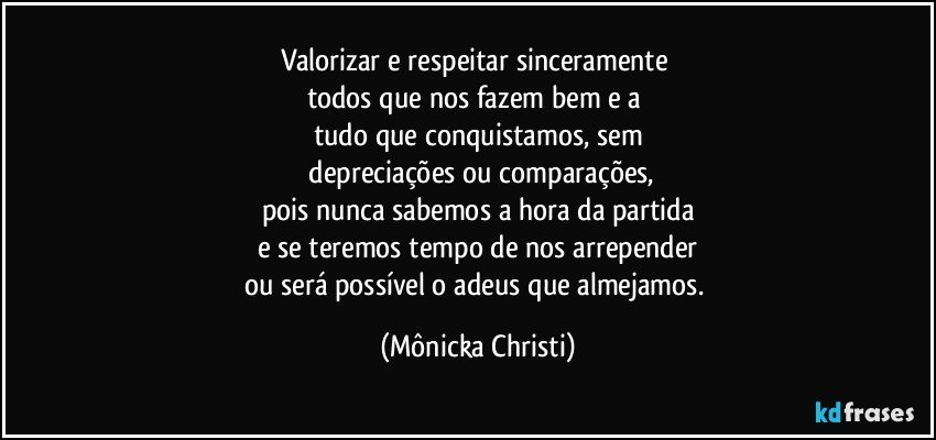 Valorizar e respeitar sinceramente 
todos que nos fazem bem e a 
tudo que conquistamos, sem
 depreciações ou comparações,
pois nunca sabemos a hora da partida
e se teremos tempo de nos arrepender
ou será possível o adeus que almejamos. (Mônicka Christi)