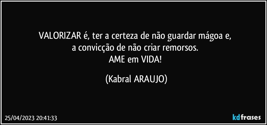 VALORIZAR é, ter a certeza de não guardar mágoa e, 
a convicção de não criar remorsos. 
AME em VIDA! (KABRAL ARAUJO)