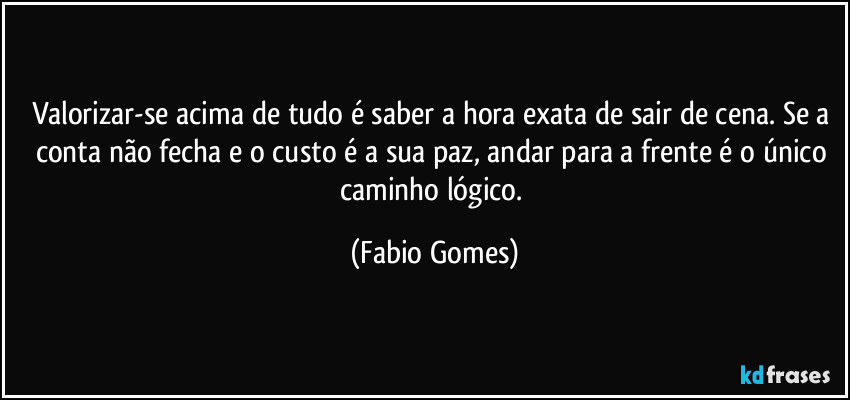 Valorizar-se acima de tudo é saber a hora exata de sair de cena. Se a conta não fecha e o custo é a sua paz, andar para a frente é o único caminho lógico. (Fabio Gomes)