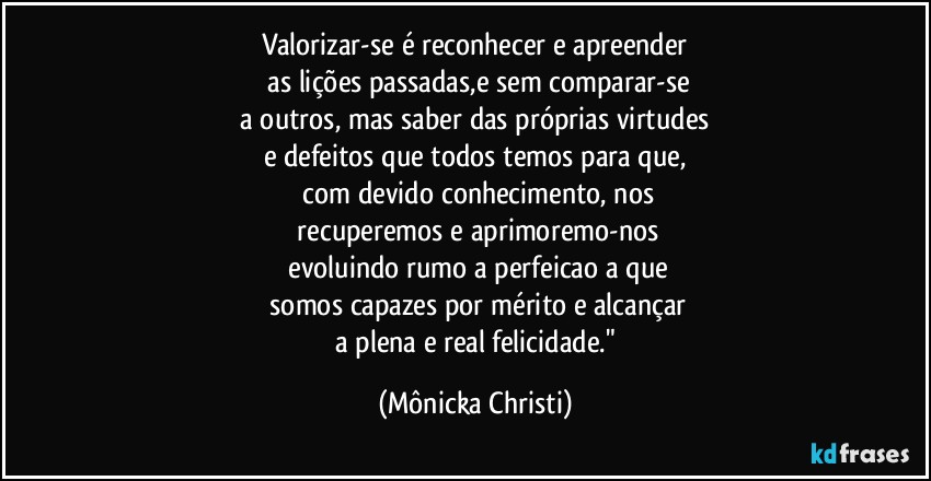 Valorizar-se é reconhecer e apreender
 as lições passadas,e sem comparar-se
 a outros, mas saber das próprias virtudes 
e defeitos que todos temos para que,
 com devido conhecimento, nos
 recuperemos e aprimoremo-nos
 evoluindo rumo a perfeicao a que
 somos capazes por mérito e alcançar
 a plena e real felicidade." (Mônicka Christi)