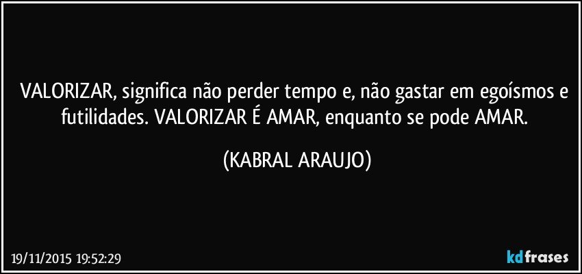 VALORIZAR, significa não perder tempo e, não gastar em egoísmos e futilidades. VALORIZAR É AMAR, enquanto se pode AMAR. (KABRAL ARAUJO)