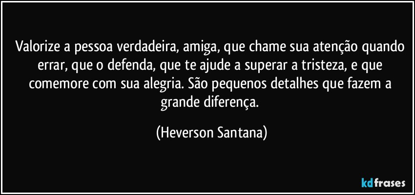 Valorize a pessoa verdadeira, amiga, que chame sua atenção quando errar, que o defenda, que te ajude a superar a tristeza, e que comemore com sua alegria. São pequenos detalhes que fazem a grande diferença. (Heverson Santana)