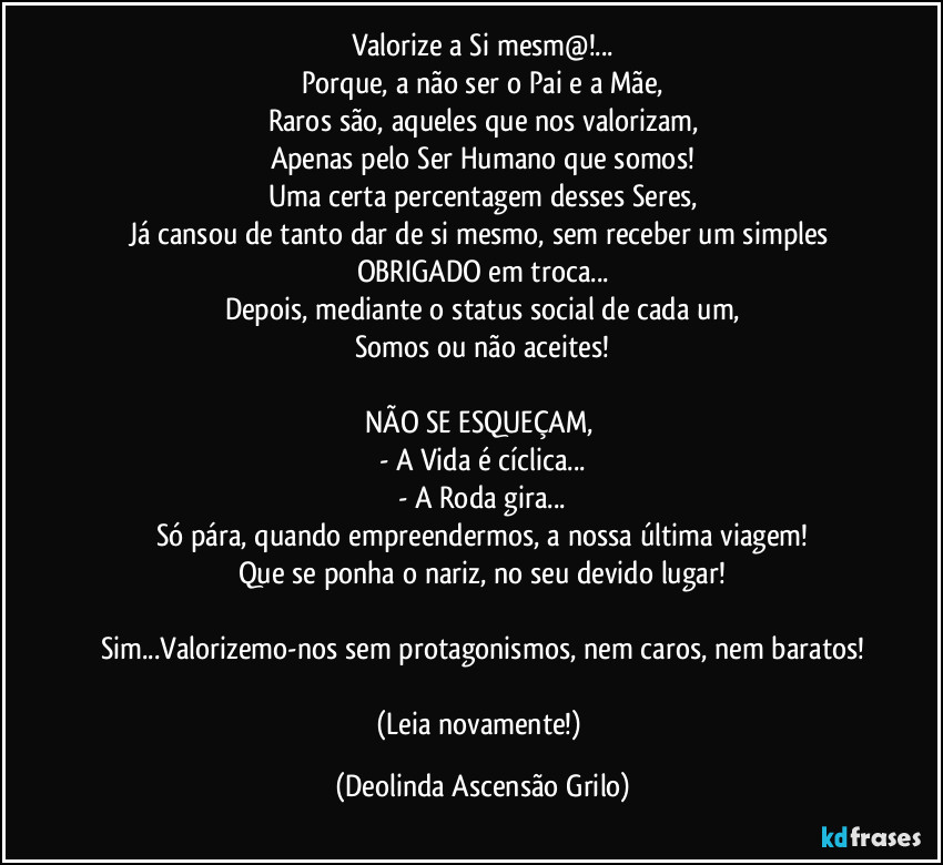 Valorize a Si mesm@!...
Porque, a não ser o Pai e a Mãe,
Raros são, aqueles que nos valorizam,
Apenas pelo Ser Humano que somos!
Uma certa percentagem desses Seres,
Já cansou de tanto dar de si mesmo, sem receber um simples OBRIGADO em troca...
Depois, mediante o status social de cada um,
Somos ou não aceites!

NÃO SE ESQUEÇAM, 
- A Vida é cíclica...
- A Roda gira...
Só pára, quando empreendermos, a nossa última viagem!
Que se ponha o nariz, no seu devido lugar!

Sim...Valorizemo-nos sem protagonismos, nem caros, nem baratos!

(Leia novamente!) (Deolinda Ascensão Grilo)