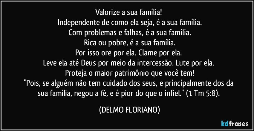 Valorize a sua família! 
Independente de como ela seja, é a sua família.
Com problemas e falhas, é a sua família.
Rica ou pobre, é a sua família.
Por isso ore por ela. Clame por ela. 
Leve ela até Deus por meio da intercessão. Lute por ela. 
Proteja o maior patrimônio que você tem!
"Pois, se alguém não tem cuidado dos seus, e principalmente dos da sua família, negou a fé, e é pior do que o infiel." (1 Tm 5:8). (DELMO FLORIANO)