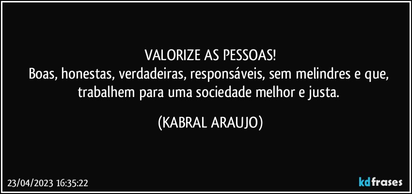 VALORIZE AS PESSOAS!
Boas, honestas, verdadeiras, responsáveis, sem melindres e que, trabalhem para uma sociedade melhor e justa. (KABRAL ARAUJO)