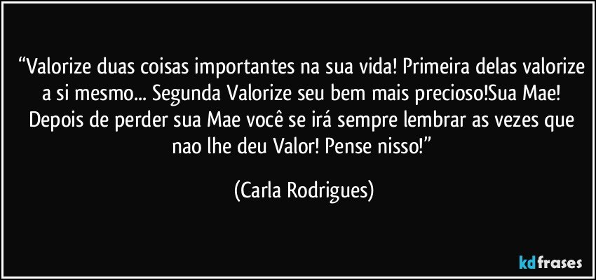 “Valorize duas coisas importantes na sua vida! Primeira delas valorize a si mesmo... Segunda Valorize seu bem mais precioso!Sua Mae! Depois de perder sua Mae você se irá sempre lembrar as vezes que nao lhe deu Valor! Pense nisso!” (Carla Rodrigues)