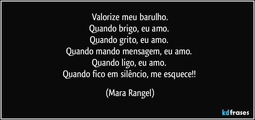 Valorize meu barulho.
Quando brigo, eu amo. 
Quando grito, eu amo. 
Quando mando mensagem, eu amo. 
Quando ligo, eu amo. 
Quando fico em silêncio, me esquece!! (Mara Rangel)