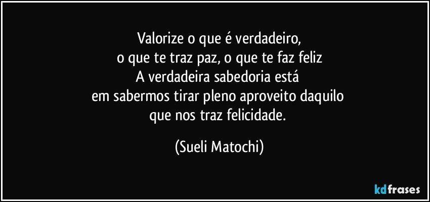 Valorize o que é verdadeiro,
o que te traz paz, o que te faz feliz
A verdadeira sabedoria está 
em sabermos tirar pleno aproveito daquilo 
que nos traz felicidade. (Sueli Matochi)