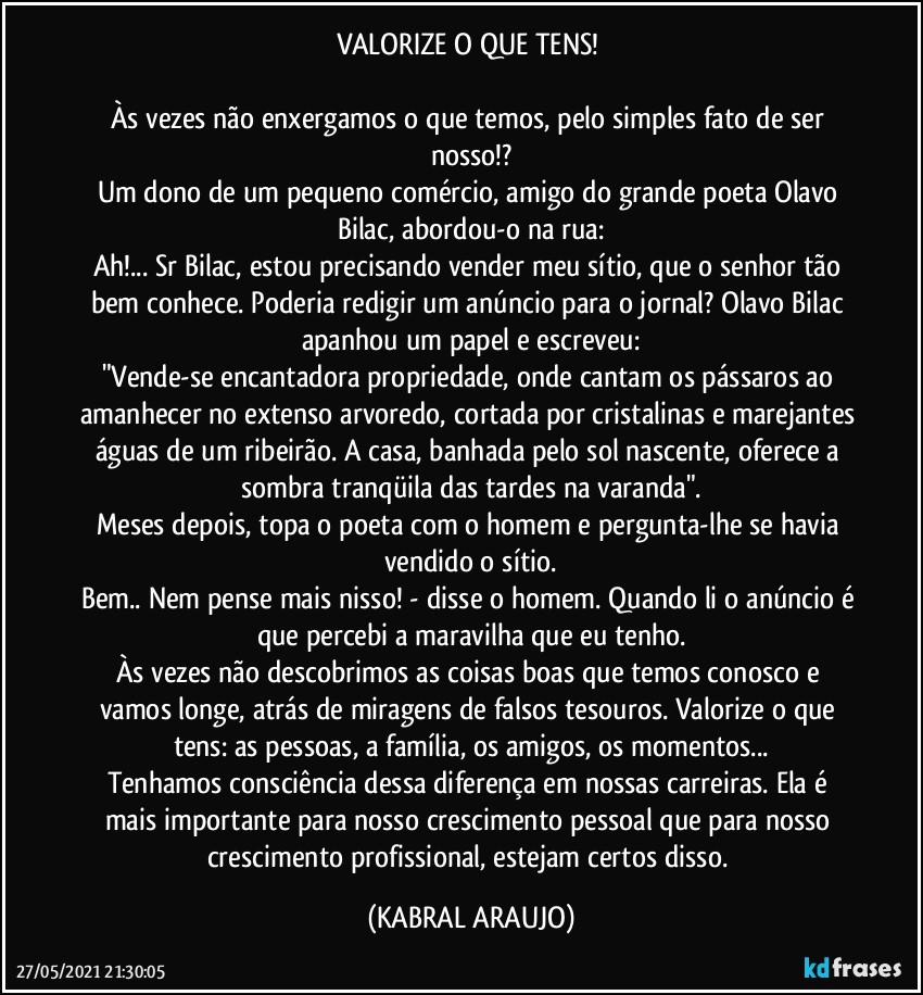 VALORIZE O QUE TENS! 
 
Às vezes não enxergamos o que temos, pelo simples fato de ser nosso!?
Um dono de um pequeno comércio, amigo do grande poeta Olavo Bilac, abordou-o na rua:
Ah!... Sr Bilac, estou precisando vender meu sítio, que o senhor tão bem conhece. Poderia redigir um anúncio para o jornal? Olavo Bilac apanhou um papel e escreveu:
"Vende-se encantadora propriedade, onde cantam os pássaros ao amanhecer no extenso arvoredo, cortada por cristalinas e marejantes águas de um ribeirão. A casa, banhada pelo sol nascente, oferece a sombra tranqüila das tardes na varanda".
Meses depois, topa o poeta com o homem e pergunta-lhe se havia vendido o sítio.
Bem.. Nem pense mais nisso! - disse o homem. Quando li o anúncio é que percebi a maravilha que eu tenho.
Às vezes não descobrimos as coisas boas que temos conosco e vamos longe, atrás de miragens de falsos tesouros. Valorize o que tens: as pessoas, a família, os amigos, os momentos...
Tenhamos consciência dessa diferença em nossas carreiras. Ela é mais importante para nosso crescimento pessoal que para nosso crescimento profissional, estejam certos disso. (KABRAL ARAUJO)