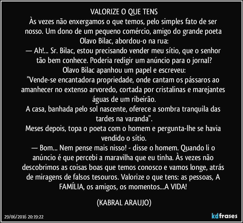 VALORIZE O QUE TENS
Às vezes não enxergamos o que temos, pelo simples fato de ser nosso. Um dono de um pequeno comércio, amigo do grande poeta Olavo Bilac, abordou-o na rua:
— Ah!... Sr. Bilac, estou precisando vender meu sítio, que o senhor tão bem conhece. Poderia redigir um anúncio para o jornal?
Olavo Bilac apanhou um papel e escreveu:
"Vende-se encantadora propriedade, onde cantam os pássaros ao amanhecer no extenso arvoredo, cortada por cristalinas e marejantes águas de um ribeirão.
A casa, banhada pelo sol nascente, oferece a sombra tranquila das tardes na varanda".
Meses depois, topa o poeta com o homem e pergunta-lhe se havia vendido o sítio.
— Bom... Nem pense mais nisso! - disse o homem. Quando li o anúncio é que percebi a maravilha que eu tinha. Às vezes não descobrimos as coisas boas que temos conosco e vamos longe, atrás de miragens de falsos tesouros. Valorize o que tens: as pessoas, A FAMÍLIA, os amigos, os momentos...A VIDA! (KABRAL ARAUJO)