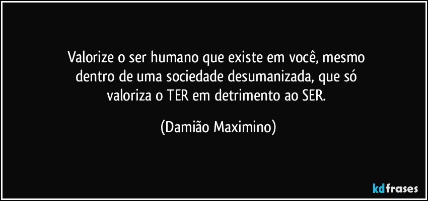 Valorize o ser humano que existe em você, mesmo 
dentro de uma sociedade desumanizada, que só 
valoriza o TER em detrimento ao SER. (Damião Maximino)