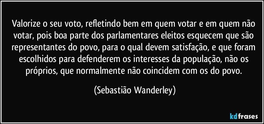 Valorize o seu voto, refletindo bem em quem votar e em quem não votar, pois boa parte dos parlamentares eleitos esquecem que são representantes do povo, para o qual devem satisfação, e que foram escolhidos para defenderem os interesses da população, não os próprios, que normalmente não coincidem com os do povo. (Sebastião Wanderley)