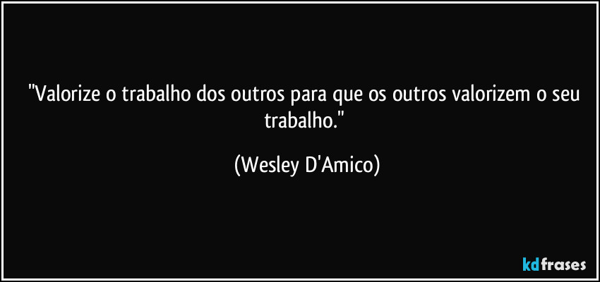 "Valorize o trabalho dos outros para que os outros valorizem o seu trabalho." (Wesley D'Amico)