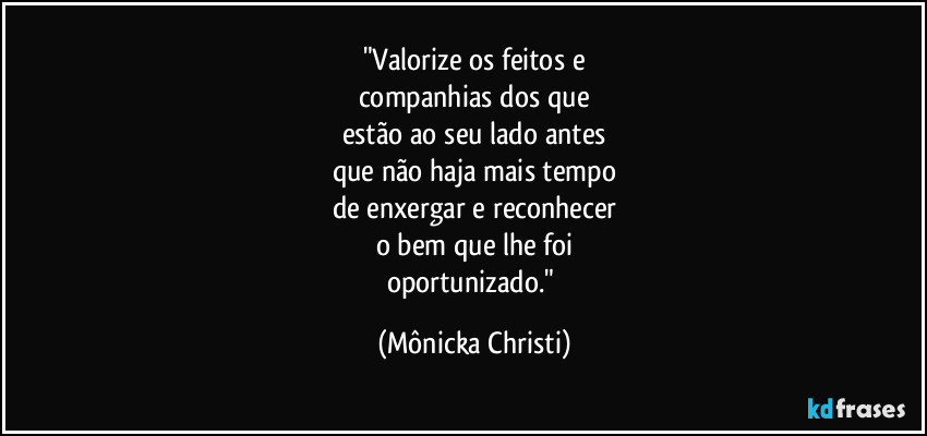 "Valorize os feitos e
companhias dos que
estão ao seu lado antes
que não haja mais tempo
de enxergar e reconhecer
o bem que lhe foi
oportunizado." (Mônicka Christi)