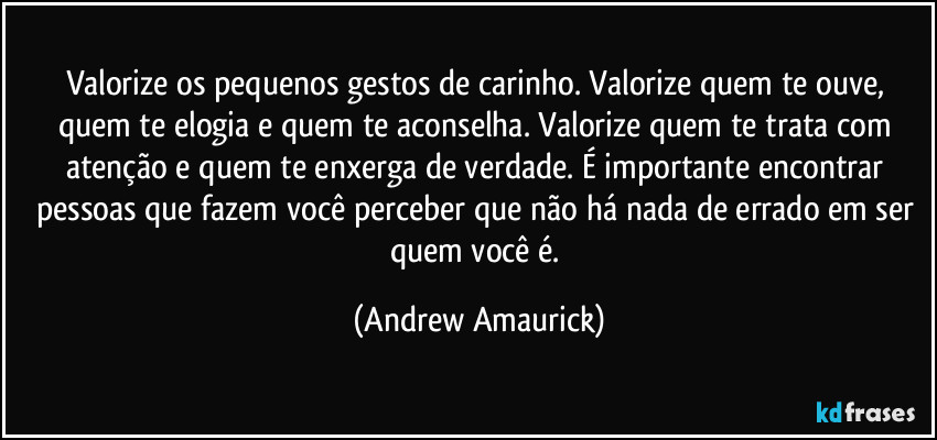 Valorize os pequenos gestos de carinho. Valorize quem te ouve, quem te elogia e quem te aconselha. Valorize quem te trata com atenção e quem te enxerga de verdade. É importante encontrar pessoas que fazem você perceber que não há nada de errado em ser quem você é. (Andrew Amaurick)